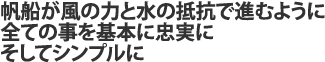 帆船が風の力と水の抵抗で進むように 全ての事を基本に忠実に そしてシンプルに